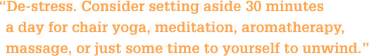 De-stress. Consider setting aside 30 minutes a day for chair yoga, meditation, aromatherapy, massage, or just some time to yourself to unwind.