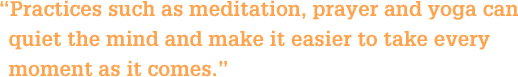 Practices such as meditation, prayer and yoga can quiet the mind and make it easier to take every moment as it comes.